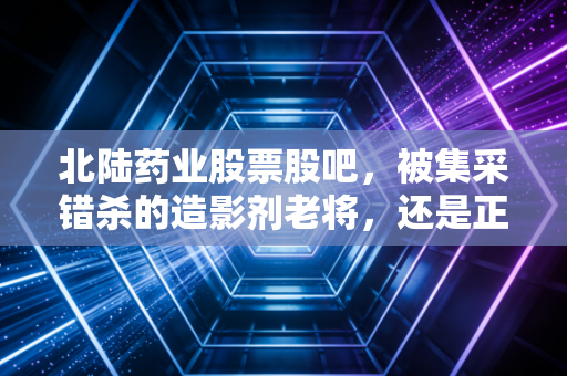 北陆药业股票股吧，被集采错杀的造影剂老将，还是正在蜕变的慢病管理新贵？