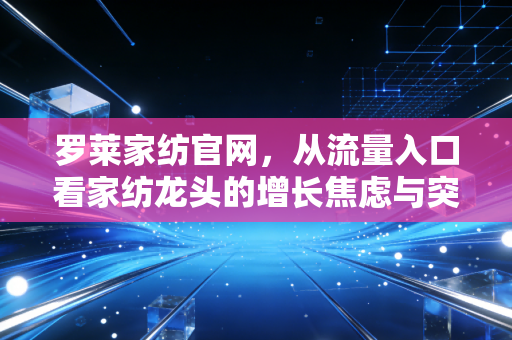 罗莱家纺官网，从流量入口看家纺龙头的增长焦虑与突围之道
