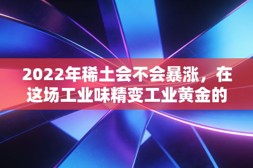 2022年稀土会不会暴涨,在这场工业味精变工业黄金的盛宴中,我们该如何自处?