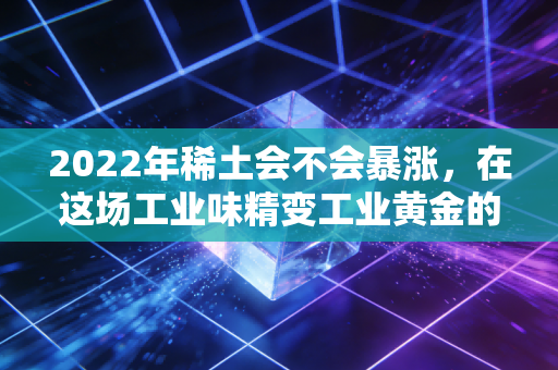 2022年稀土会不会暴涨,在这场工业味精变工业黄金的盛宴中,我们该如何自处?