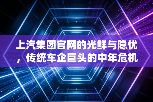 上汽集团官网的光鲜与隐忧，传统车企巨头的中年危机与突围之路