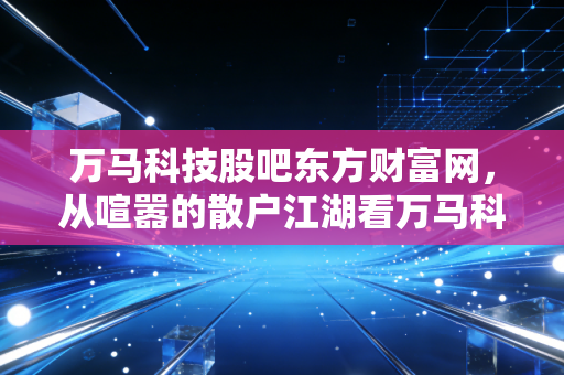 万马科技股吧东方财富网，从喧嚣的散户江湖看万马科技的车联网梦与现实博弈