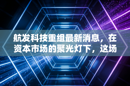 航发科技重组最新消息,在资本市场的聚光灯下,这场静水流深的变革意味着什么?