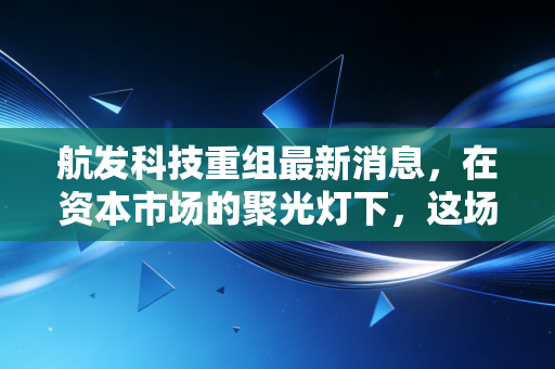 航发科技重组最新消息,在资本市场的聚光灯下,这场静水流深的变革意味着什么?