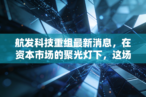 航发科技重组最新消息，在资本市场的聚光灯下，这场静水流深的变革意味着什么？