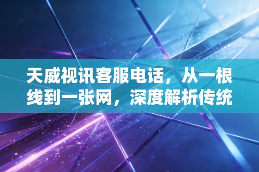 天威视讯客服电话，从一根线到一张网，深度解析传统广电巨头的转型困局与投资价值