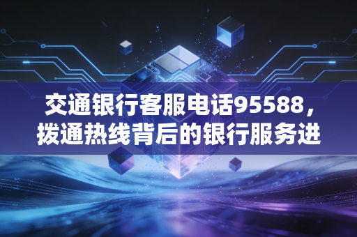 交通银行客服电话95588,拨通热线背后的银行服务进化论与冷思考