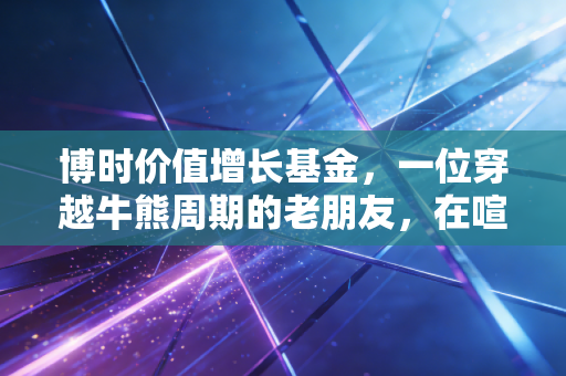 博时价值增长基金，一位穿越牛熊周期的老朋友，在喧嚣中寻找价值锚点