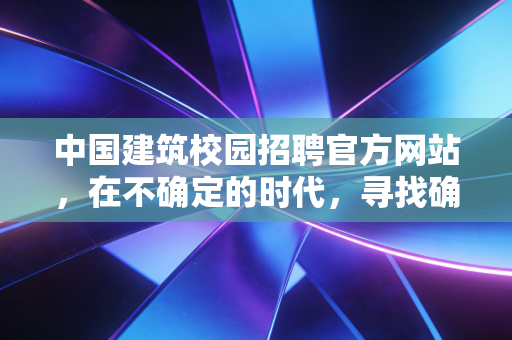 中国建筑校园招聘官方网站，在不确定的时代，寻找确定的职业航标
