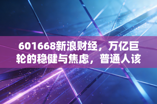 601668新浪财经,万亿巨轮的稳健与焦虑,普通人该如何看懂中国建筑的大象起舞?