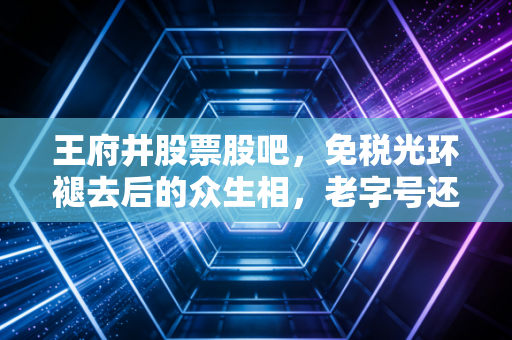 王府井股票股吧，免税光环褪去后的众生相，老字号还能翻身吗？