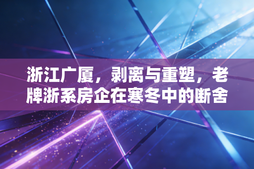 浙江广厦,剥离与重塑,老牌浙系房企在寒冬中的断舍离求生录