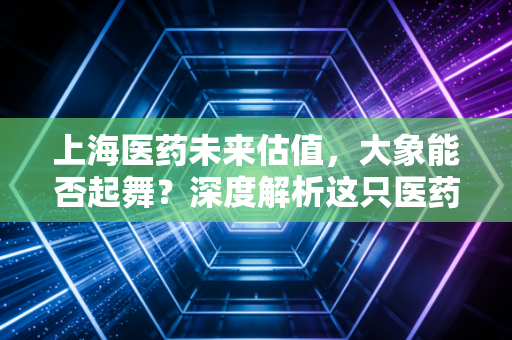上海医药未来估值,大象能否起舞?深度解析这只医药巨头的隐忧与希望