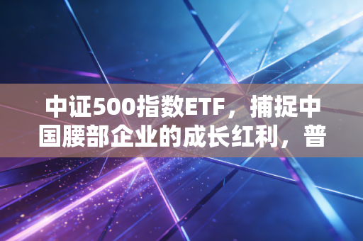 中证500指数ETF，捕捉中国腰部企业的成长红利，普通投资者的进阶之路