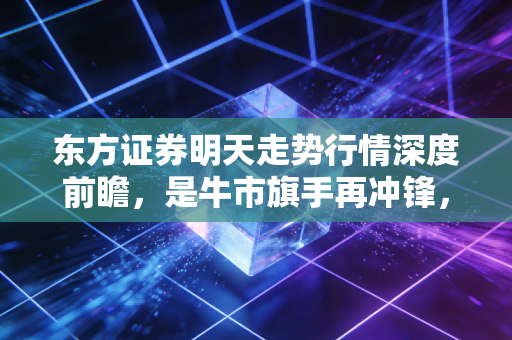 东方证券明天走势行情深度前瞻，是牛市旗手再冲锋，还是一日游后的冷静期？