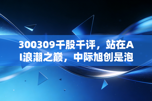 300309千股千评,站在AI浪潮之巅,中际旭创是泡沫还是未来?