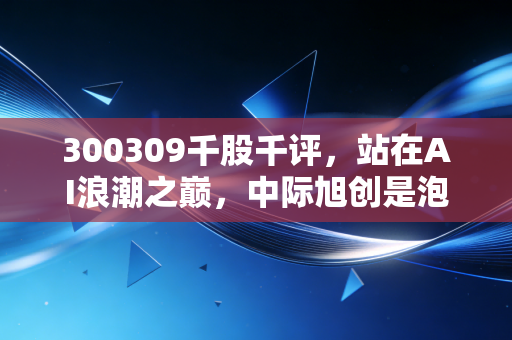 300309千股千评，站在AI浪潮之巅，中际旭创是泡沫还是未来？