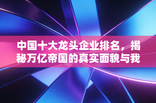 中国十大龙头企业排名,揭秘万亿帝国的真实面貌与我们的生活