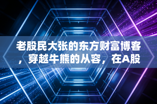老股民大张的东方财富博客，穿越牛熊的从容，在A股的至暗时刻寻找微光