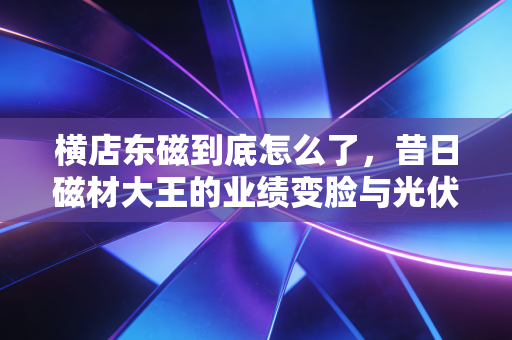 横店东磁到底怎么了,昔日磁材大王的业绩变脸与光伏路上的跌跌撞撞