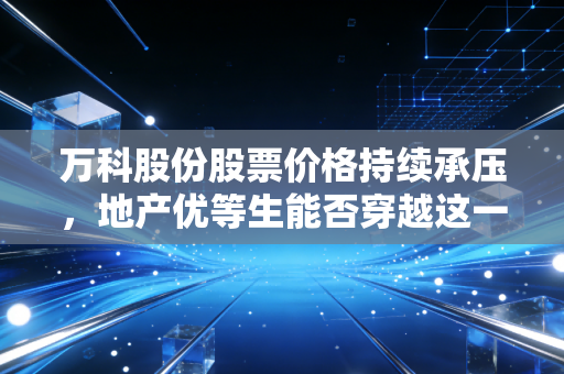 万科股份股票价格持续承压，地产优等生能否穿越这一轮历史性的周期寒冬？