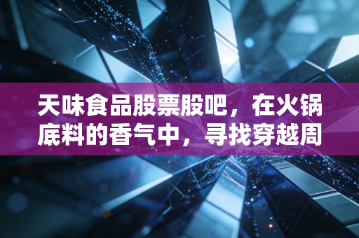 天味食品股票股吧,在火锅底料的香气中,寻找穿越周期的耐心