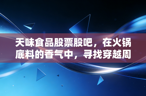 天味食品股票股吧，在火锅底料的香气中，寻找穿越周期的耐心