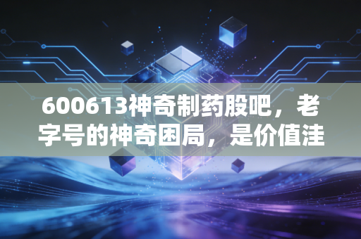 600613神奇制药股吧,老字号的神奇困局,是价值洼地还是散户修罗场?