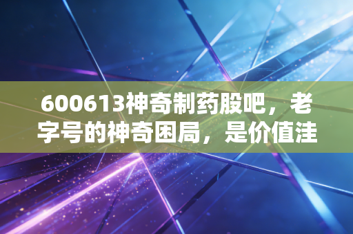 600613神奇制药股吧,老字号的神奇困局,是价值洼地还是散户修罗场?