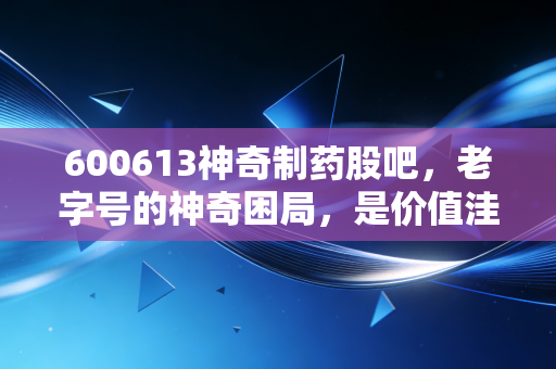 600613神奇制药股吧，老字号的神奇困局，是价值洼地还是散户修罗场？