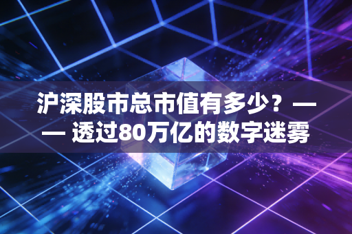 沪深股市总市值有多少？—— 透过80万亿的数字迷雾，看懂中国资产的底气与焦虑