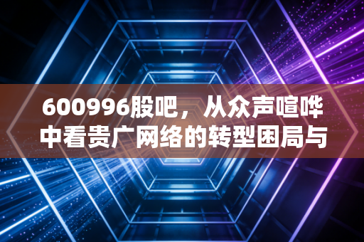 600996股吧,从众声喧哗中看贵广网络的转型困局与散户的坚守