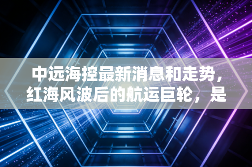 中远海控最新消息和走势,红海风波后的航运巨轮,是抄底良机还是现金奶牛?