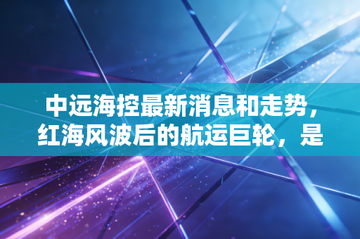 中远海控最新消息和走势，红海风波后的航运巨轮，是抄底良机还是现金奶牛？