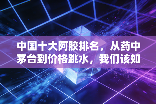 中国十大阿胶排名,从药中茅台到价格跳水,我们该如何理性选择?