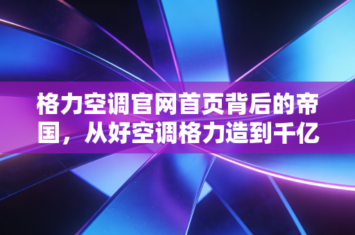 格力空调官网首页背后的帝国,从好空调格力造到千亿市值的焦虑与突围