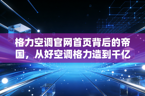 格力空调官网首页背后的帝国，从好空调格力造到千亿市值的焦虑与突围