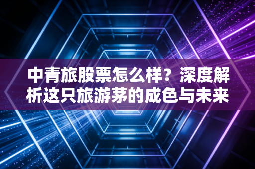 中青旅股票怎么样?深度解析这只旅游茅的成色与未来