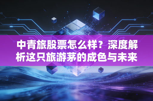 中青旅股票怎么样？深度解析这只旅游茅的成色与未来