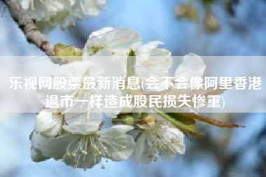 乐视网股票最新消息(会不会像阿里香港退市一样造成股民损失惨重)