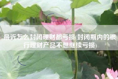 最近怎么封闭理财都亏损(封闭期内的银行理财产品不想继续亏损)