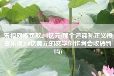 乐视网被罚款2 4亿元(那个造谣孙正义投资乐视200亿美元的文学创作者会收惩罚吗)