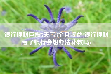 银行理财巨震5天亏3个月收益(银行理财亏了银行会想办法补救吗)