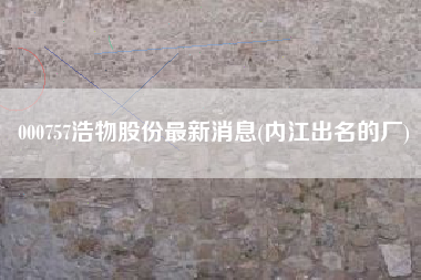 000757浩物股份最新消息(内江出名的厂)