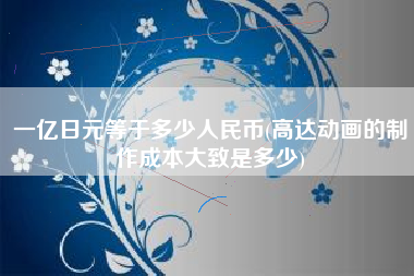一亿日元等于多少人民币(高达动画的制作成本大致是多少)