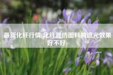 最新化纤行情(化纤混纺面料的遮光效果好不好)