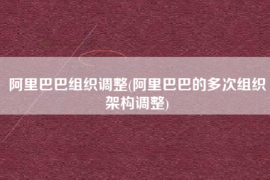 阿里巴巴组织调整(阿里巴巴的多次组织架构调整)