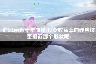 沪深300近十年曲线(投资收益率曲线应该更接近哪个形状呢)