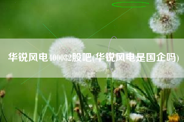 华锐风电400082股吧(华锐风电是国企吗)