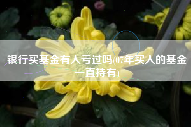 银行买基金有人亏过吗(07年买入的基金一直持有)
